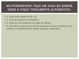 NO POWERPOINT FAÇA UM JOGO DE DAMAS
     ONDE O FIQUE TOTALMENTE AUTOMÁTICO.

   1 . Crie uma tabela de 8 x 8.
   2. Crie as pedras no tabuleiro.
   3. Faça os movimentos do jogo da dama.
   4. Quando o oponente tiver de capturar a peça lembre -se de
    utilizar o movimento de saída na peça capturada.
 