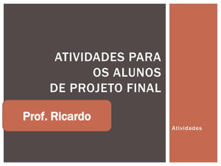 ATIVIDADES PARA
            OS ALUNOS
     DE PROJETO FINAL

Prof. Ricardo
                        Atividades
 