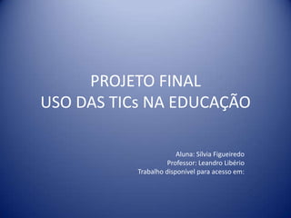 PROJETO FINAL
USO DAS TICs NA EDUCAÇÃO
Aluna: Sílvia Figueiredo
Professor: Leandro Libério
Trabalho disponível para acesso em:
 