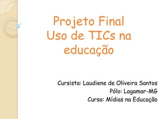 Projeto Final
Uso de TICs na
educação
Cursista: Laudiene de Oliveira Santos
Pólo: Lagamar-MG
Curso: Mídias na Educação
 