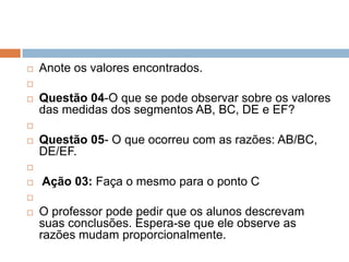 

Anote os valores encontrados.




Questão 04-O que se pode observar sobre os valores
das medidas dos segmentos AB, BC, DE e EF?




Questão 05- O que ocorreu com as razões: AB/BC,
DE/EF.




Ação 03: Faça o mesmo para o ponto C





O professor pode pedir que os alunos descrevam
suas conclusões. Espera-se que ele observe as
razões mudam proporcionalmente.

 