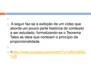 


A seguir faz-se a exibição de um vídeo que
aborda um pouco parte histórica do conteúdo
a ser estudado, formalizando-se o Teorema
Tales as ideia que norteiam o princípio da
proporcionalidade.




<http://www.youtube.com/watch?v=cWkU6fGo
YA8

 