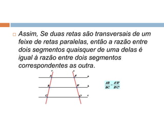

Assim, Se duas retas são transversais de um
feixe de retas paralelas, então a razão entre
dois segmentos quaisquer de uma delas é
igual à razão entre dois segmentos
correspondentes as outra.

 