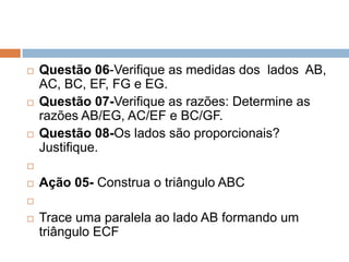 





Questão 06-Verifique as medidas dos lados AB,
AC, BC, EF, FG e EG.
Questão 07-Verifique as razões: Determine as
razões AB/EG, AC/EF e BC/GF.
Questão 08-Os lados são proporcionais?
Justifique.




Ação 05- Construa o triângulo ABC




Trace uma paralela ao lado AB formando um
triângulo ECF

 