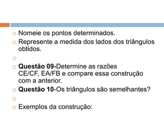 


Nomeie os pontos determinados.
Represente a medida dos lados dos triângulos
obtidos.






Questão 09-Determine as razões
CE/CF, EA/FB e compare essa construção
com a anterior.
Questão 10-Os triângulos são semelhantes?




Exemplos da construção:

 