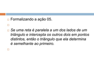 

Formalizando a ação 05.






Se uma reta é paralela a um dos lados de um
triângulo e intercepta os outros dois em pontos
distintos, então o triângulo que ela determina
é semelhante ao primeiro.

 