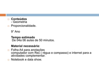 



Conteúdos
- Geometria
Proporcionalidade.
9° Ano
Tempo estimado
De 04a 06 aulas de 50 minutos.





Material necessário:
Folha A4 para anotações
computador com Rec ( régua e compasso) e internet para a
atividades complementar.
Notebook e data show.

 