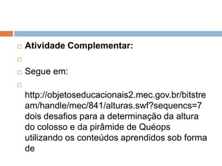 

Atividade Complementar:




Segue em:



http://objetoseducacionais2.mec.gov.br/bitstre
am/handle/mec/841/alturas.swf?sequencs=7
dois desafios para a determinação da altura
do colosso e da pirâmide de Quéops
utilizando os conteúdos aprendidos sob forma
de

 