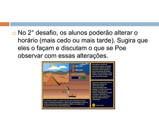 

No 2° desafio, os alunos poderão alterar o
horário (mais cedo ou mais tarde). Sugira que
eles o façam e discutam o que se Poe
observar com essas alterações.

 