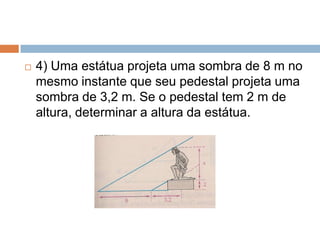 

4) Uma estátua projeta uma sombra de 8 m no
mesmo instante que seu pedestal projeta uma
sombra de 3,2 m. Se o pedestal tem 2 m de
altura, determinar a altura da estátua.

 