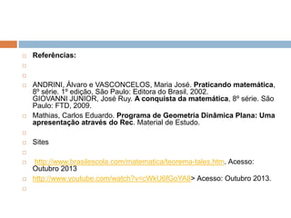 

Referências:







ANDRINI, Álvaro e VASCONCELOS, Maria José. Praticando matemática,
8º série. 1º edição, São Paulo: Editora do Brasil, 2002.
GIOVANNI JUNIOR, José Ruy. A conquista da matemática, 8º série. São
Paulo: FTD, 2009.
Mathias, Carlos Eduardo. Programa de Geometria Dinâmica Plana: Uma
apresentação através do Rec. Material de Estudo.




Sites







http://www.brasilescola.com/matematica/teorema-tales.htm. Acesso:
Outubro 2013
http://www.youtube.com/watch?v=cWkU6fGoYA8> Acesso: Outubro 2013.

 