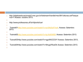 

http://objetoseducacionais2.mec.gov.br/bitstream/handle/mec/841/alturas.swf?seque
ncs=7 Acesso: outubro 2013.




http://www.professores.uff.br/hjbortol/car/




Tutorial01http://www.youtube.com/watch?v=pv5AbSoFVwA. Acesso: Setembro
2013.




Tutorial02http://www.youtube.com/watch?v=lg-Xdt0Wf8Y Acesso: Setembro 2013.




Tutorail03http://www.youtube.com/watch?v=qgzXKiCCOrY Acesso: Setembro 2013.





Tutorial04http://www.youtube.com/watch?v=8rkygVRzaOk Acesso: Setembro 2013.

 