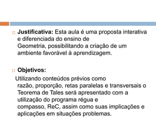 

Justificativa: Esta aula é uma proposta interativa
e diferenciada do ensino de
Geometria, possibilitando a criação de um
ambiente favorável à aprendizagem.



Objetivos:
Utilizando conteúdos prévios como
razão, proporção, retas paralelas e transversais o
Teorema de Tales será apresentado com a
utilização do programa régua e
compasso, ReC, assim como suas implicações e
aplicações em situações problemas.

 