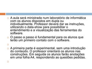



A aula será ministrada num laboratório de informática
com os alunos dispostos em dupla ou
individualmente. Professor deverá dar as instruções,
utilizando o data-show para possibilitar o
entendimento e a visualização das ferramentas do
software.
O passo a passo é fundamental para os alunos que
terão um primeiro contato com o software.






A primeira parte é experimental, sem uma introdução
do conteúdo. O professor orientará os alunos nas
construções. Em seguida os alunos farão anotações
em uma folha A4, respondendo as questões pedidas.

 
