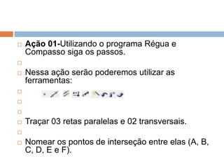 

Ação 01-Utilizando o programa Régua e
Compasso siga os passos.




Nessa ação serão poderemos utilizar as
ferramentas:






Traçar 03 retas paralelas e 02 transversais.




Nomear os pontos de interseção entre elas (A, B,
C, D, E e F).

 