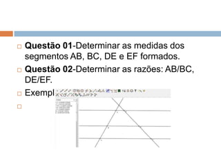 






Questão 01-Determinar as medidas dos
segmentos AB, BC, DE e EF formados.
Questão 02-Determinar as razões: AB/BC,
DE/EF.
Exemplos da construção:

 