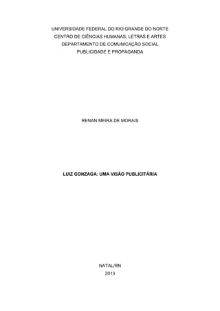 UNIVERSIDADE FEDERAL DO RIO GRANDE DO NORTE
CENTRO DE CIÊNCIAS HUMANAS, LETRAS E ARTES
DEPARTAMENTO DE COMUNICAÇÃO SOCIAL
PUBLICIDADE E PROPAGANDA
RENAN MEIRA DE MORAIS
LUIZ GONZAGA: UMA VISÃO PUBLICITÁRIA
NATAL/RN
2013
 
