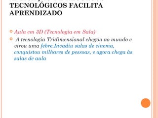 APLICAÇÃO DE RECURSOS
TECNOLÓGICOS FACILITA
APRENDIZADO
 Aula em 3D (Tecnologia em Sala)
 A tecnologia Tridimensional chegou ao mundo e
virou uma febre.Invadiu salas de cinema,
conquistou milhares de pessoas, e agora chega às
salas de aula
 