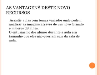 AS VANTAGENS DESTE NOVO
RECURSOS
Assistir aulas com temas variados onde podem
analisar as imagens através de um novo formato
e maiores detalhes.
O entusiasmo dos alunos durante a aula era
tamanho que eles não queriam sair da sala de
aula.
 