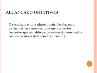 ALCANÇADO OBJETIVOS
O resultado é uma plateia mais focada, mais
participativa e que assimila melhor certos
conceitos que são difíceis de serem demonstrados
com os recursos didáticos tradicionais.
 