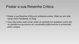 Postar a sua Resenha Crítica.
• Postar a sua Resenha Crítica em ambiente online. Pode ser em rede
social como Facebook, ou blog.
• Caso não tenha rede social, pode ser postado em qualquer outro site
ou plataforma que possa ser visualizado publicamente e comentado
pelos colegas.
 