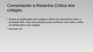 Comentando a Resenha Crítica dos
colegas.
• Acesse as publicações dos colegas e deixe um comentário sobre a
produção dele. Faça uma pesquisa para conhecer mais sobre a obra
escolhida pelos seus colegas.
• Divirtam-se!
 