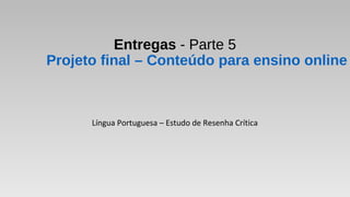 Entregas - Parte 5
Projeto final – Conteúdo para ensino online
Língua Portuguesa – Estudo de Resenha Crítica
 