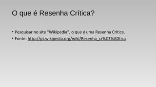 O que é Resenha Crítica?
• Pesquisar no site “Wikipedia”, o que é uma Resenha Crítica.
• Fonte: http://pt.wikipedia.org/wiki/Resenha_cr%C3%ADtica
 