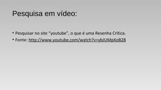 Pesquisa em vídeo:
• Pesquisar no site “youtube”, o que é uma Resenha Crítica.
• Fonte: http://www.youtube.com/watch?v=ybJUMpXoB28
 