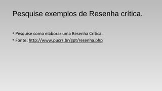 Pesquise exemplos de Resenha crítica.
• Pesquise como elaborar uma Resenha Crítica.
• Fonte: http://www.pucrs.br/gpt/resenha.php
 