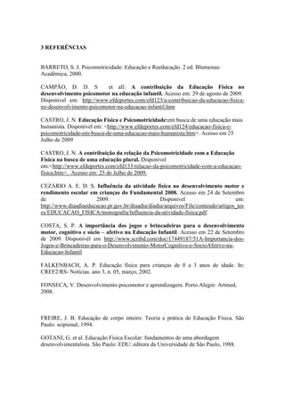 3 REFERÊNCIAS 
BARRETO, S. J. Psicomotricidade: Educação e Reeducação. 2 ed. Blumenau: 
Acadêmica, 2000. 
CAMPÃO, D. D. S et all: A contribuição da Educação Física no 
desenvolvimento psicomotor na educação infantil. Acesso em: 29 de agosto de 2009. 
Disponivel em: http://www.efdeportes.com/efd123/a-contribuicao-da-educacao-fisica-no- 
desenvolvimento-psicomotor-na-educacao-infantil.htm 
CASTRO, J. N. Educação Física e Psicomotricidade:em busca de uma educação mais 
humanista. Disponivel em: <http://www.efdeportes.com/efd124/educacao-fisica-e-psicomotricidade- 
em-busca-de-uma-educacao-mais-humanista.htm>. Acesso em 25 
Julho de 2009 
CASTRO, J. N. A contribuição da relação da Psicomotricidade com a Educação 
Física na busca de uma educação plural. Disponivel 
em:<http://www.efdeportes.com/efd133/relacao-da-psicomotricidade-com-a-educacao-fisica. 
htm>. Acesso em: 25 de Julho de 2009. 
CEZÁRIO A. E. D. S. Influência da atividade física no desenvolvimento motor e 
rendimento escolar em crianças do Fundamental 2008. Acesso em 24 de Setembro 
de 2009. Disponível em: 
http://www.diaadiaeducacao.pr.gov.br/diaadia/diadia/arquivos/File/conteudo/artigos_tes 
es/EDUCACAO_FISICA/monografia/Influencia-da-atividade-fisica.pdf 
COSTA, S. P. A importância dos jogos e brincadeiras para o desenvolvimento 
motor, cognitivo e sócio – afetivo na Educação Infantil. Acesso em 22 de Setembro 
de 2009. Disponivél em http://www.scribd.com/doc/17449187/51A-Importancia-dos- 
Jogos-e-Brincadeiras-para-o-Desenvolvimento-MotorCognitivo-e-SocioAfetivo-na- 
Educacao-Infantil 
FALKENBACH, A. P. Educação física para crianças de 0 a 3 anos de idade. In: 
CREF2/RS- Notícias. ano 3, n. 05, março, 2002. 
FONSECA, V. Desenvolvimento psicomotor e aprendizagem. Porto Alegre: Artmed, 
2008. 
FREIRE, J. B. Educação de corpo inteiro: Teoria e prática de Educação Física. São 
Paulo: scipional, 1994. 
GOTANI, G. et al. Educação Física Escolar: fundamentos de uma abordagem 
desenvolvimentalista. São Paulo: EDU: editora da Universidade de São Paulo, 1988. 
 