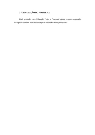 2 FORMULAÇÃO DO PROBLEMA 
Qual a relação entre Educação Física e Psicomotricidade e como o educador 
físico pode trabalhar essa metodologia de ensino na educação escolar? 
 