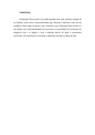 3 HIPÓTESE 
A Educação Física escolar vem sendo pensada como ação educativa integral do 
ser humano, assim como a psicomotricidade que relaciona o individuo como um ser 
completo e único capaz de pensar e agir. Entende-se que a Educação Física escolar e a 
sua relação com a psicomotricidade tem como base as necessidades do ser humano em 
integrar-se com o si próprio e com o ambiente através de ações e movimentos 
conscientes e de experiências vivenciadas e adquiridas em todas as etapas da vida. 
 