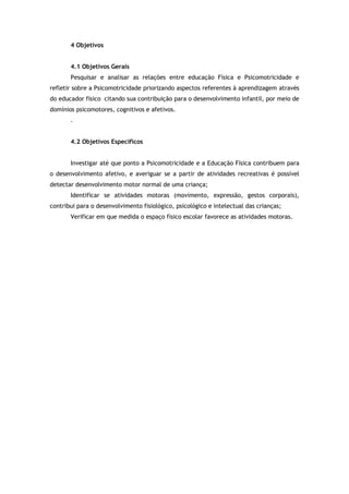4 Objetivos 
4.1 Objetivos Gerais 
Pesquisar e analisar as relações entre educação Física e Psicomotricidade e 
refletir sobre a Psicomotricidade priorizando aspectos referentes à aprendizagem através 
do educador físico citando sua contribuição para o desenvolvimento infantil, por meio de 
domínios psicomotores, cognitivos e afetivos. 
. 
4.2 Objetivos Específicos 
Investigar até que ponto a Psicomotricidade e a Educação Física contribuem para 
o desenvolvimento afetivo, e averiguar se a partir de atividades recreativas é possível 
detectar desenvolvimento motor normal de uma criança; 
Identificar se atividades motoras (movimento, expressão, gestos corporais), 
contribui para o desenvolvimento fisiológico, psicológico e intelectual das crianças; 
Verificar em que medida o espaço físico escolar favorece as atividades motoras. 
 