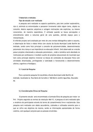 5 Materiais e métodos 
Tipo de estudo a ser realizado 
A pesquisa será realizada no aspecto qualitativo, pois tem caráter exploratório, 
isto é, estimula os entrevistados a pensarem livremente sobre algum tema, objeto ou 
conceito. Mostra aspectos subjetivos e atingem motivações não explícitas, ou mesmo 
conscientes, de maneira espontânea. É utilizada quando se busca percepções e 
entendimento sobre a natureza geral de uma questão, abrindo espaço para a 
interpretação. 
O referido projeto será analisado por meio de uma revisão bibliográfica sobre o assunto, 
e observação de fotos e vídeos feitos com alunos da Escola Municipal Loide Bonfim de 
Andrade, tendo como foco principal o conceito de psicomotricidade, desenvolvimento 
psicomotor da criança e sua importância na educação infantil. Será observado se a escola 
possui projetos relacionado a educação psicomotora , onde a temática será abordada na 
instituição por professores e recebem auxílio de projetos educacionais do município que 
tem como principal objetivo vivenciar os blocos de conteúdos da educação física com 
atividades dinamizadas, privilegiando a ludicidade e favorecendo o desenvolvimento 
afetivo, cognitivo e fisiológico. 
5.1 Local da Pesquisa 
Para a presente pesquisa foi escolhida a Escola Municipal Loide Bonfim de 
Andrade, localizada na Rua Maria de Carvalho n°560 Bairro Jardim Agua Boa, Dourados 
Ms 
5.2 Considerações Éticas da Pesquisa 
O presente estudo será encaminhado a Comissão Ética de pesquisa por tratar- se 
Pré – Projeto seguindo as normas da resolução 466/12. A pesquisa só será realizada após 
a anuência do participante através do termo de consentimento livre e esclarecido. Esta 
pesquisa será realizada com dados secundários, coletados e utilizados somente para o 
que se refira aos objetivos da mesma, sendo as informações apresentadas de forma 
coletiva, sem qualquer prejuízo para as pessoas envolvidas. 
 