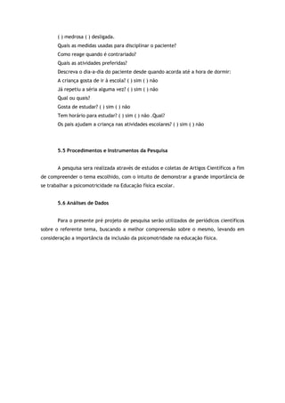 ( ) medrosa ( ) desligada. 
Quais as medidas usadas para disciplinar o paciente? 
Como reage quando é contrariado? 
Quais as atividades preferidas? 
Descreva o dia-a-dia do paciente desde quando acorda até a hora de dormir: 
A criança gosta de ir à escola? ( ) sim ( ) não 
Já repetiu a séria alguma vez? ( ) sim ( ) não 
Qual ou quais? 
Gosta de estudar? ( ) sim ( ) não 
Tem horário para estudar? ( ) sim ( ) não .Qual? 
Os pais ajudam a criança nas atividades escolares? ( ) sim ( ) não 
5.5 Procedimentos e Instrumentos da Pesquisa 
A pesquisa sera realizada através de estudos e coletas de Artigos Científicos a fim 
de compreender o tema escolhido, com o intuito de demonstrar a grande importância de 
se trabalhar a psicomotricidade na Educação física escolar. 
5.6 Análises de Dados 
Para o presente pré projeto de pesquisa serão utilizados de periódicos científicos 
sobre o referente tema, buscando a melhor compreensão sobre o mesmo, levando em 
consideração a importância da inclusão da psicomotridade na educação física. 
 