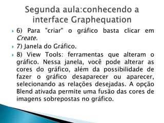  6) Para "criar" o gráfico basta clicar em
Create.
 7) Janela do Gráfico.
 8) View Tools: ferramentas que alteram o
gráfico. Nessa janela, você pode alterar as
cores do gráfico, além da possibilidade de
fazer o gráfico desaparecer ou aparecer,
selecionando as relações desejadas. A opção
Blend ativada permite uma fusão das cores de
imagens sobrepostas no gráfico.
 