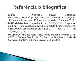  GrafEq - Primeiros Passos. Disponível
em:<http://www.ufrgs.br/espmat/disciplinas/midias_digitais
_II/modulo_III/recursos33.html>, acesso dia 10,março,2015;
 FILHO,Galvão Ivam. Introdução ao GrafEq 2.12. Disponível
em:http://katelyndaboit.pbworks.com/f/Utiliza%C3%A7%C3%
A3o%20do%20software%20GrafEq.pdf, acesso dia
10,março,2015;
 MACHADO, Amanda Rosa Líria; Ingrid Mariana Rodrigues de;
VENTURI,Simone.Estudo de Gráficos de Funções através de
Softwares Gráficos e Geométricos.Curitiba,2011;
 