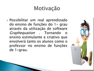  Possibilitar um real aprendizado
do ensino de funções do 1◦ grau
através da utilização de software
Graphequation . Tornando o
ensino estimulante e criativo que
envolverá tanto os alunos como o
professor no ensino de funções
de 1◦grau.
 