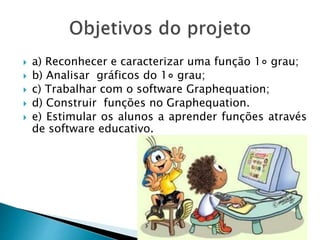  a) Reconhecer e caracterizar uma função 1◦ grau;
 b) Analisar gráficos do 1◦ grau;
 c) Trabalhar com o software Graphequation;
 d) Construir funções no Graphequation.
 e) Estimular os alunos a aprender funções através
de software educativo.
 