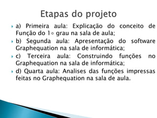  a) Primeira aula: Explicação do conceito de
Função do 1◦ grau na sala de aula;
 b) Segunda aula: Apresentação do software
Graphequation na sala de informática;
 c) Terceira aula: Construindo funções no
Graphequation na sala de informática;
 d) Quarta aula: Analises das funções impressas
feitas no Graphequation na sala de aula.
 