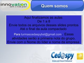 Aqui finalizamos as aulas
De 1 a 8
Envie todos os arquivos desses slides prontos
Até o final da aula compactado
Para turmascedaspybsl@gmail.com. Essas
atividades serão a primeira nota do grupo.
Envie com o Nome do líder e nome da empresa
Aqui finalizamos as aulas
De 1 a 8
Envie todos os arquivos desses slides prontos
Até o final da aula compactado
Para turmascedaspybsl@gmail.com. Essas
atividades serão a primeira nota do grupo.
Envie com o Nome do líder e nome da empresa
 