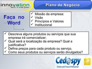 Plano de NegócioPlano de Negócio
 Missão da empresa:
 Visão
 Princípios e Valores
 Institucional
 Descreva alguns produtos ou serviços que sua
empresa irá comercializar;
 Qual será a localização da empresa? Qual a
justificativa?
 Defina preços para cada produto ou serviço.
 Como seus produtos ou serviços serão divulgados?
 
