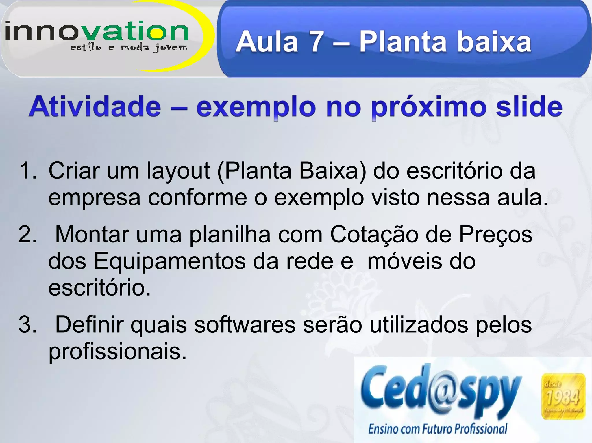 1. Criar um layout (Planta Baixa) do escritório da
empresa conforme o exemplo visto nessa aula.
2. Montar uma planilha com Cotação de Preços
dos Equipamentos da rede e móveis do
escritório.
3. Definir quais softwares serão utilizados pelos
profissionais.
 