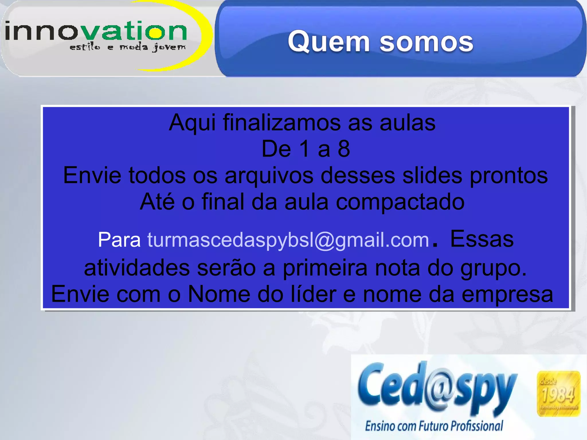 Aqui finalizamos as aulas
De 1 a 8
Envie todos os arquivos desses slides prontos
Até o final da aula compactado
Para turmascedaspybsl@gmail.com. Essas
atividades serão a primeira nota do grupo.
Envie com o Nome do líder e nome da empresa
Aqui finalizamos as aulas
De 1 a 8
Envie todos os arquivos desses slides prontos
Até o final da aula compactado
Para turmascedaspybsl@gmail.com. Essas
atividades serão a primeira nota do grupo.
Envie com o Nome do líder e nome da empresa
 