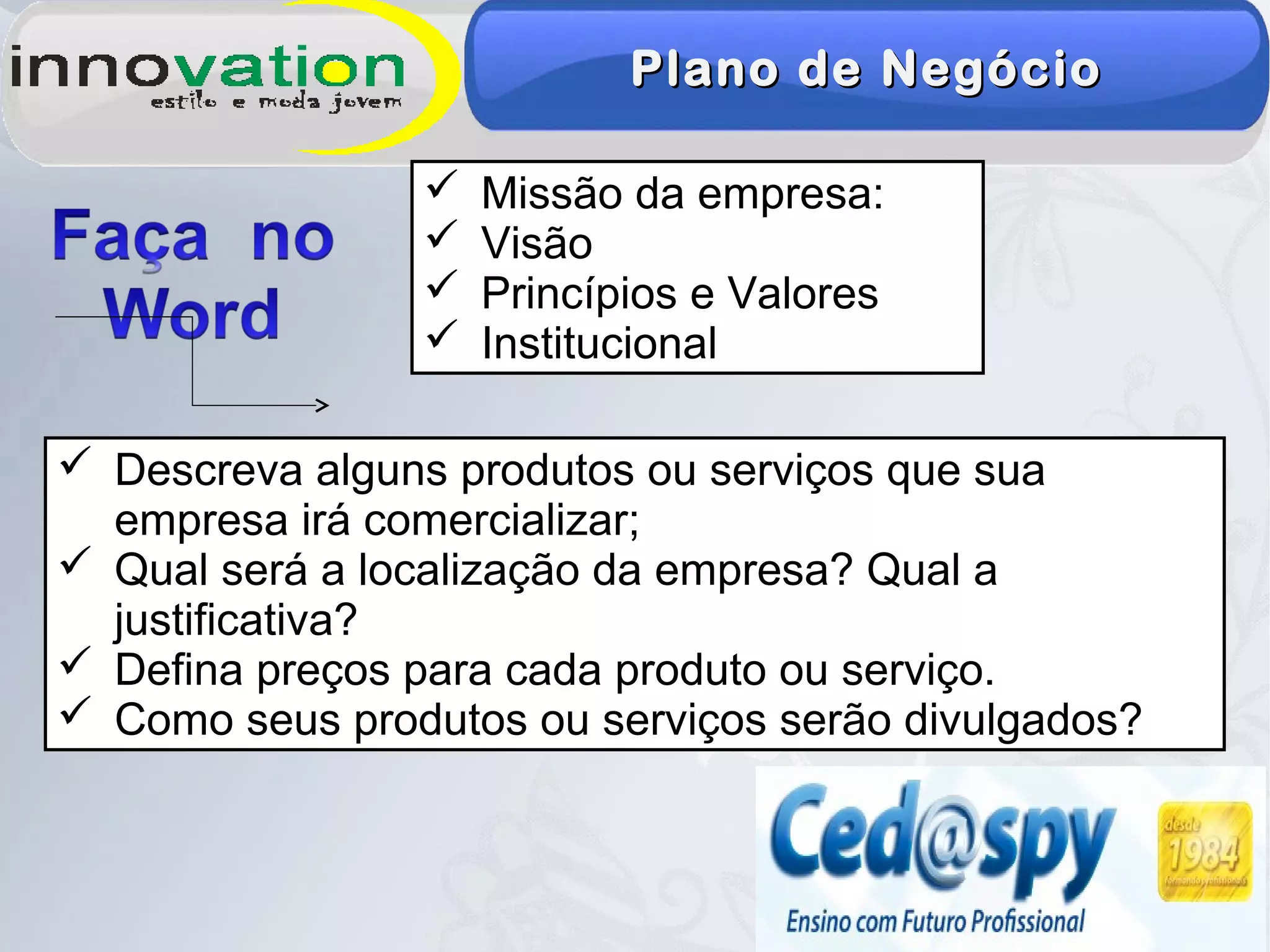 Plano de NegócioPlano de Negócio
 Missão da empresa:
 Visão
 Princípios e Valores
 Institucional
 Descreva alguns produtos ou serviços que sua
empresa irá comercializar;
 Qual será a localização da empresa? Qual a
justificativa?
 Defina preços para cada produto ou serviço.
 Como seus produtos ou serviços serão divulgados?
 