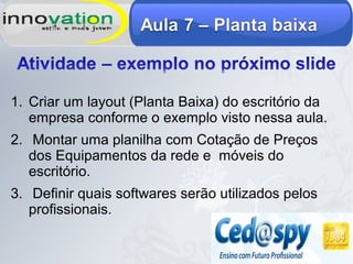 1. Criar um layout (Planta Baixa) do escritório da
empresa conforme o exemplo visto nessa aula.
2. Montar uma planilha com Cotação de Preços
dos Equipamentos da rede e móveis do
escritório.
3. Definir quais softwares serão utilizados pelos
profissionais.
 