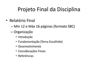 Projeto Final da Disciplina
• Relatório Final
– Min 12 e Máx 16 páginas (formato SBC)
– Organização
• Introdução
• Fundamentação (Tema Escolhido)
• Desenvolvimento
• Considerações Finais
• Referências
 