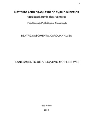 1
INSTITUTO AFRO BRASILEIRO DE ENSINO SUPERIOR
Faculdade Zumbi dos Palmares
Faculdade de Publicidade e Propaganda
BEATRIZ NASCIMENTO, CAROLINA ALVES
PLANEJAMENTO DE APLICATIVO MOBILE E WEB
São Paulo
2013
 