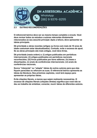2.3 OUTRAS RECOMENDAÇÕES
O referencial teórico deve ser ao mesmo tempo completo e enxuto. Você
deve revisar todos os estudos e autores relevantes diretamente
relacionados ao seu assunto principal. Após a leitura, deve apresentar as
ideias principais.
Dê prioridade a obras recentes (artigos ou livros com mais de 10 anos de
idade costumam estar desatualizados). Contudo, evite o excesso de apud.
Se as obras principais são mais antigas, você deve lê-las.
Dê prioridade (nesta ordem) a: (i) artigos publicados em periódicos
internacionais; (ii) artigos publicados em periódicos nacionais
reconhecidos; (iii) livros publicados por bons editores; (iv) teses e
dissertações, (v) anais de conferências internacionais; (vi) anais de
conferências nacionais.
Nunca “interprete” ou “adapte” ideias de outros autores para que elas
fiquem parecidas ou reforcem as suas. O referencial teórico apresenta as
ideias da literatura. Nos próximos capítulos, você terá espaço para
apresentar as próprias ideias.
Evite citações literais, a menos que sejam realmente necessárias. O
excesso de citações literais (citações diretas) significa que você não se
deu ao trabalho de sintetizar, conectar, reunir ideias de diferentes autores.
 